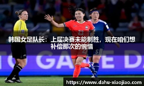 韩国女足队长：上届决赛未能制胜，现在咱们想补偿那次的惋惜